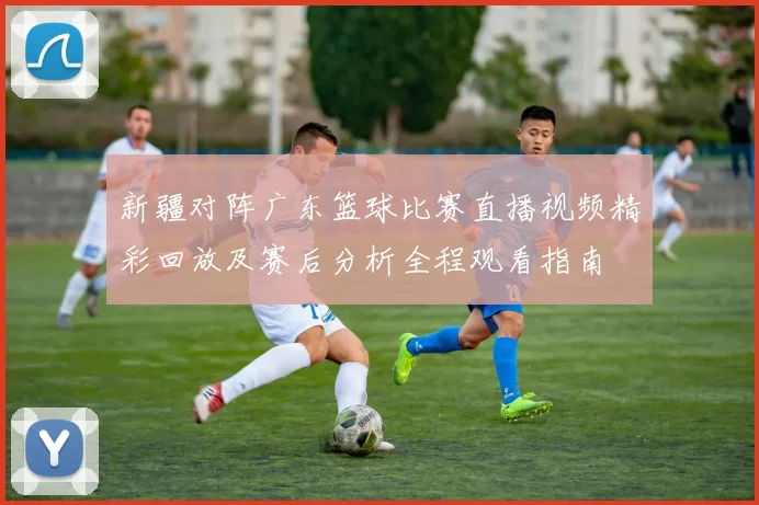 新疆对阵广东篮球比赛直播视频精彩回放及赛后分析全程观看指南