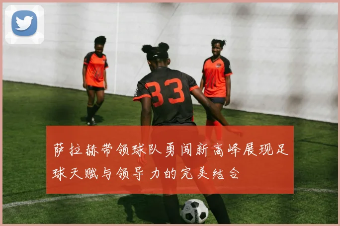 萨拉赫带领球队勇闯新高峰展现足球天赋与领导力的完美结合