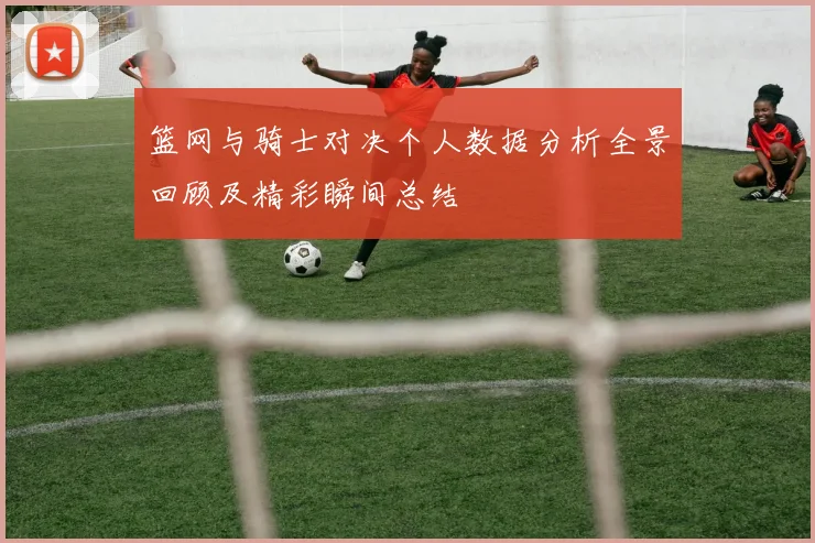 篮网与骑士对决个人数据分析全景回顾及精彩瞬间总结